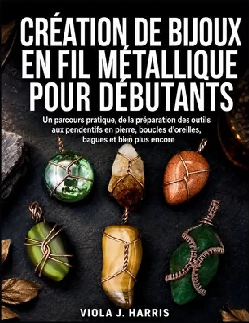 Création De Bijoux En Fil Métallique Pour Débutants: Un parcours pratique, de la préparation des outils aux pendentifs en pierre, boucles d'oreilles, by Viola J. Harris