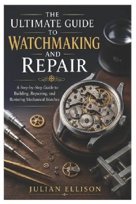 The Ultimate Guide to Watchmaking and Repair: A Step-by-Step Guide to Building, Repairing, and Restoring Mechanical Watches by Julian Ellison