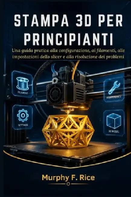 Stampa 3d Per Principianti: Una guida pratica alla configurazione, ai filamenti, alle impostazioni dello slicer e alla risoluzione dei problemi by Murphy F. Rice