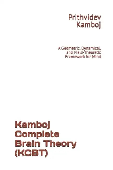 Kamboj Complete Brain Theory (KCBT): A Geometric, Dynamical, and Field-Theoretic Framework for Mind by Prithvidev Kamboj
