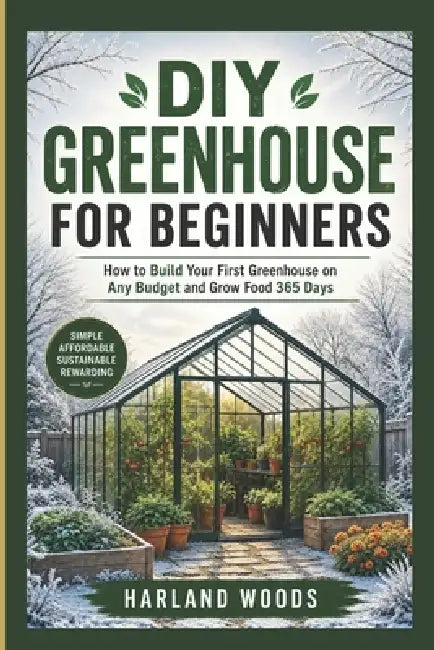 DIY Greenhouse for Beginners: How to Build Your First Greenhouse on Any Budget and Grow Food 365 Days by Harland Woods