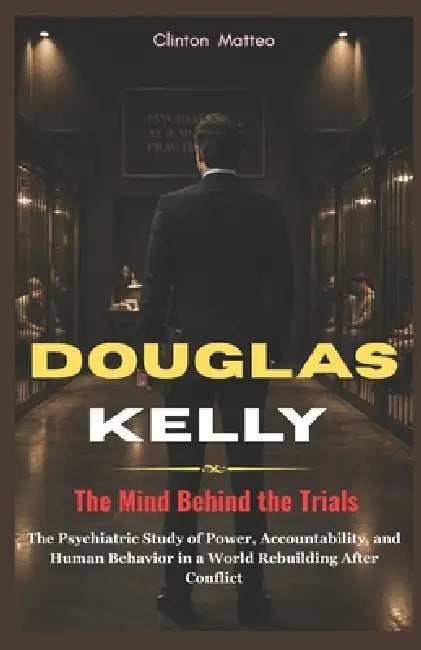 Douglas Kelly: The Mind Behind the Trials: The Psychiatric Study of Power, Accountability, and Human Behavior in a World Rebuilding After Conflict by Clinton Matteo