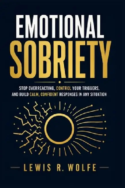 Emotional Sobriety: Stop Overreacting, Control Your Triggers, and Build Calm, Confident Responses in Any Situation by Lewis R. Wolfe
