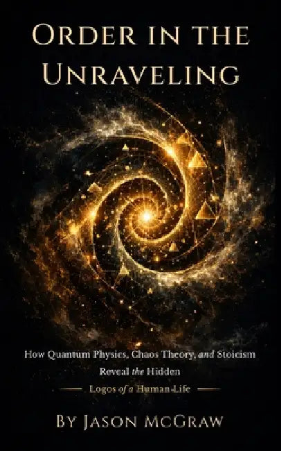 Order In The Unraveling: How Quantum Physics, Chaos Theory, and Stoicism Reveal the Hidden Logos of a Human Life by Jason Patrick McGraw