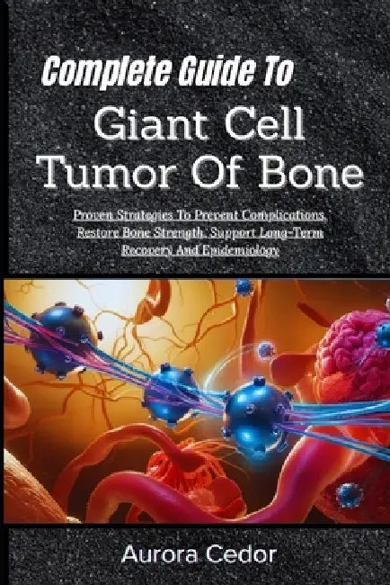 Complete Guide To Giant Cell Tumor Of Bone: Proven Strategies To Prevent Complications, Restore Bone Strength, Support Long-Term Recovery And Epidemio by Aurora Cedor