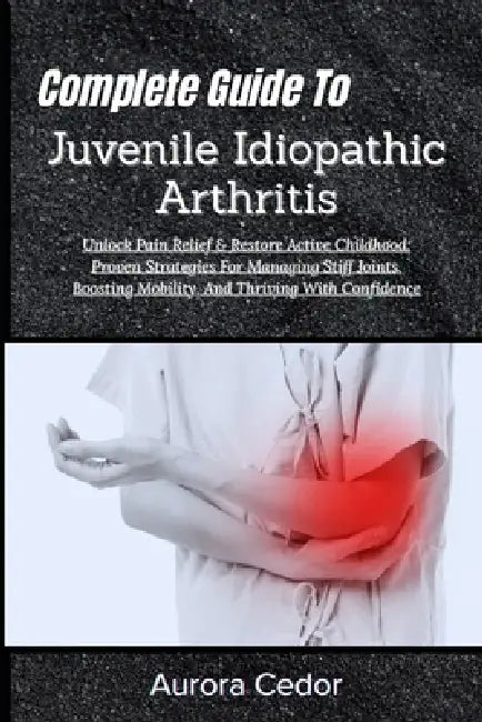 Complete Guide To Juvenile Idiopathic Arthritis: Unlock Pain Relief & Restore Active Childhood: Proven Strategies For Managing Stiff Joints, Boosting by Aurora Cedor
