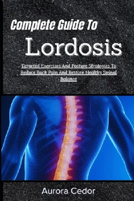 Complete Guide To Lordosis: Targeted Exercises And Posture Strategies To Reduce Back Pain And Restore Healthy Spinal Balance by Aurora Cedor
