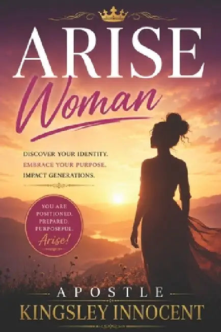 Arise Woman: Positioned, Prepared, and Purposeful Discovering Your Place in God's Plan Through the Lives of Biblical Women by Apostle Kingsley Innocent