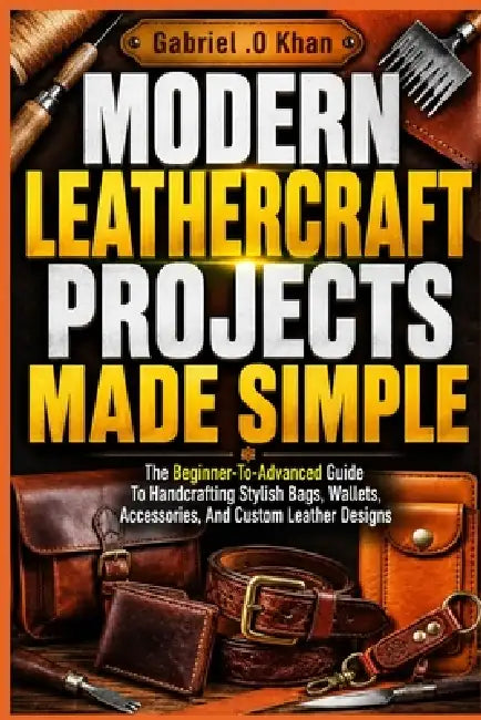 Modern Leathercraft Projects Made Simple: The Beginner-To-Advanced Guide To Handcrafting Stylish Bags, Wallets, Accessories, And Custom Leather Design by Gabriel O. Khan