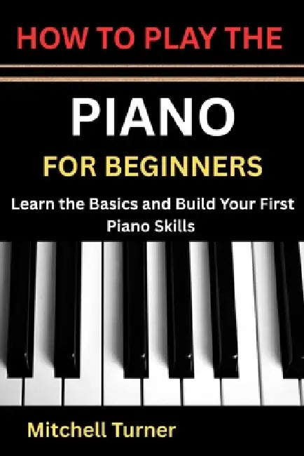How to Play the Piano for Beginners: Learn the Basics and Build Your First Piano Skills by Mitchell Turner