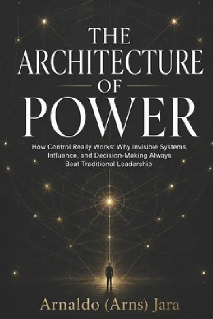 The Architecture of Power: How Control Really Works: Why Invisible Systems, Influence, and Decision-Making Always Beat Traditional Leadership by Arnaldo Jara