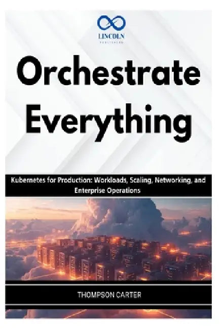 Orchestrate Everything: Kubernetes for Production: Workloads, Scaling, Networking, and Enterprise Operations by Thompson Carter