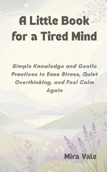 A Little Book for a Tired Mind: Simple Knowledge and Gentle Practices to Ease Stress, Quiet Overthinking, and Feel Calm Again by Mira Vale