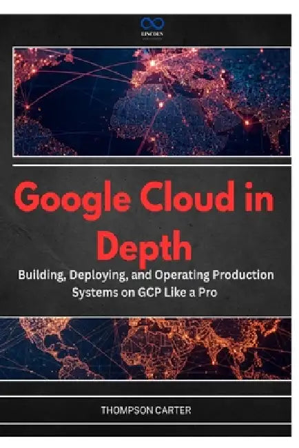 Google Cloud in Depth: Building, Deploying, and Operating Production Systems on GCP Like a Pro by Thompson Carter