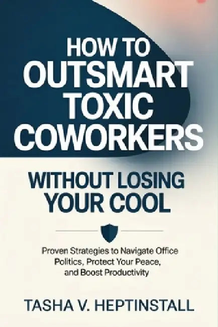 How to Outsmart Toxic Coworkers Without Losing Your Cool: Proven Strategies to Navigate Office Politics, Protect Your Peace, and Boost Productivity by Tasha V. Heptinstall