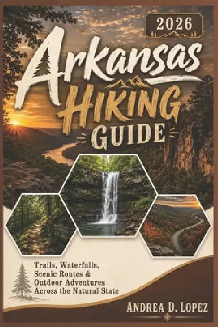 Arkansas Hiking Guide 2026: Trails, Waterfalls, Scenic Routes & Outdoor Adventures Across the Natural State by Andrea D. Lopez