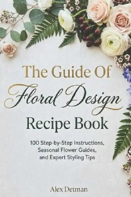 The Guide Of Floral Design Recipe Book: 100 Step-by-Step Instructions, Seasonal Flower Guides, and Expert Styling Tips by Alex Detman