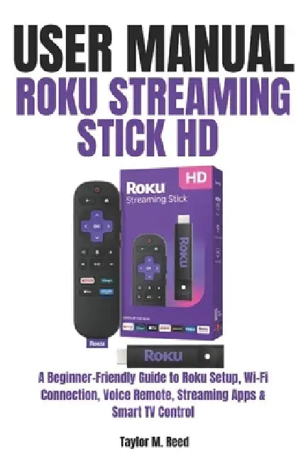 Roku Streaming Stick HD User Manual: A Beginner-Friendly Guide to Roku Setup, Wi-Fi Connection, Voice Remote, Streaming Apps & Smart TV Control by Taylor M. Reed