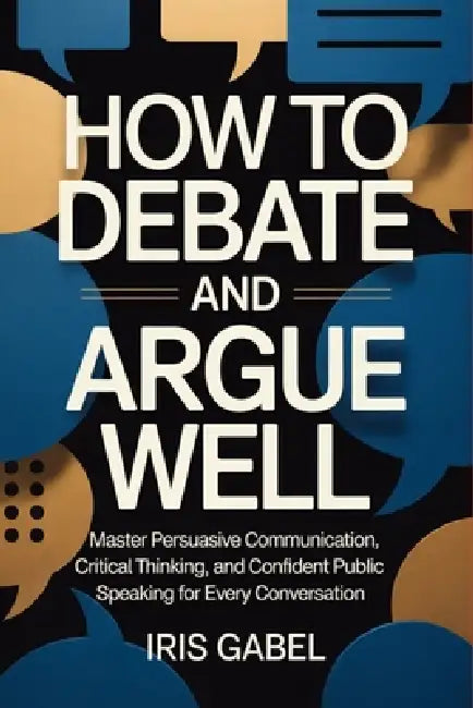 How to Debate and Argue Well: Master Persuasive Communication, Critical Thinking, and Confident Public Speaking for Every Conversation by Iris Gabel