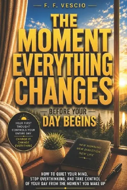 The Moment Everything Changes: How to Quiet Your Mind, Stop Overthinking, and Take Control Of Your Day From The Moment You Wake Up by F. F. Vescio