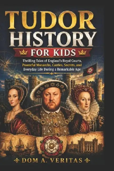 Tudor History for Kids: Thrilling Tales of England's Royal Courts, Powerful Monarchs, Castles, Secrets, and Everyday Life During a Remarkable Age by Dom A. Veritas
