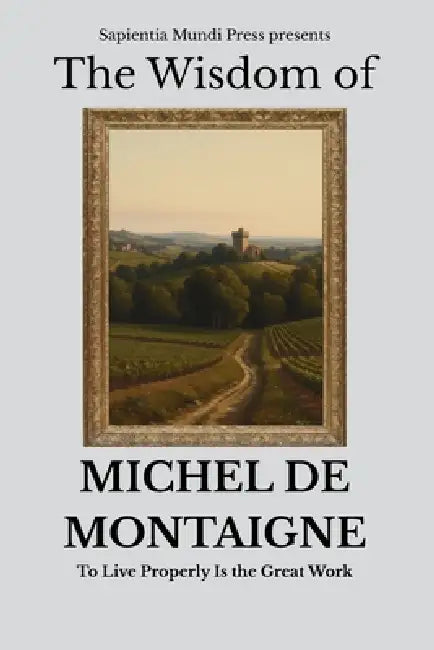 The Wisdom of Michel de Montaigne: To Live Properly Is the Great Work by Sapientia Mundi Press