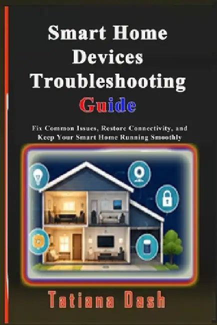 Smart Home Devices Troubleshooting Guide: Fix Common Issues, Restore Connectivity, and Keep Your Smart Home Running Smoothly by Tatiana Dash