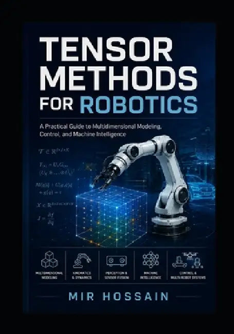 Tensor Methods for Robotics: A Practical Guide to Multidimensional Modeling, Control, and Machine Intelligence by Mir Hossain