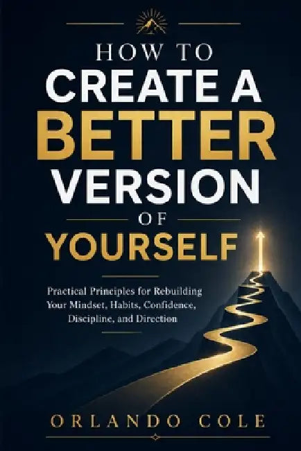 How to Create a Better Version of Yourself: Practical Principles for Rebuilding Your Mindset, Habits, Confidence, Discipline, and Direction by Orlando Cole