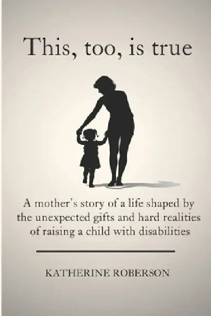 This, too, is true: A mother's story of a life shaped by the unexpected gifts and hard realities of raising a child with disabilities by Katherine Roberson