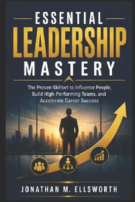 Essential Leadership Mastery: The Proven Skillset to Influence People, Build High-Performing Teams, and Accelerate Career Success by Jonathan M. Ellsworth
