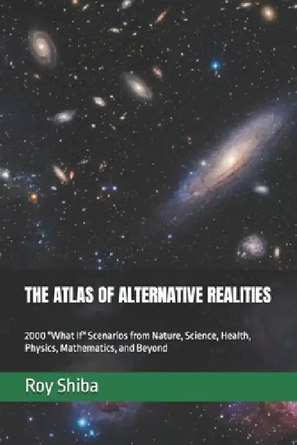The Atlas of Alternative Realities: 2000 "What If" Scenarios from Nature, Science, Health, Physics, Mathematics, and Beyond by Roy Shiba