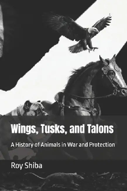 Wings, Tusks, and Talons: A History of Animals in War and Protection by Roy Shiba