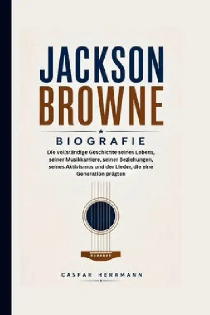 Jackson Browne Biografie: Die vollständige Geschichte seines Lebens, seiner Musikkarriere, seiner Beziehungen, seines Aktivismus und der Lieder, die e by Caspar Herrmann