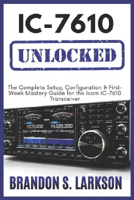 IC-7610 Unlocked: The Complete Setup, Configuration & First-Week Mastery Guide for the Icom IC-7610 Transceiver by Brandon S. Larkson