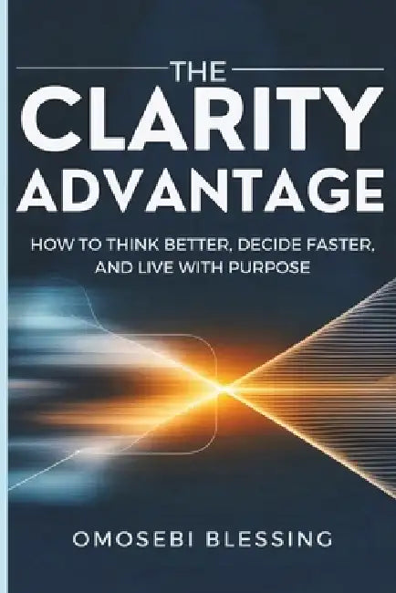 The Clarity Advantage: How to think better, decide faster, and live with purpose by Omosebi Blessing