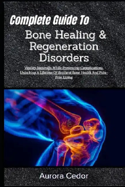 Complete Guide To Bone Healing & Regeneration Disorders: Vitality Naturally While Preventing Complications, Unlocking A Lifetime Of Resilient Bone Hea by Aurora Cedor