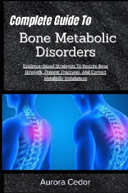 Complete Guide To Bone Metabolic Disorders: Evidence-Based Strategies To Restore Bone Strength, Prevent Fractures, And Correct Metabolic Imbalances by Aurora Cedor