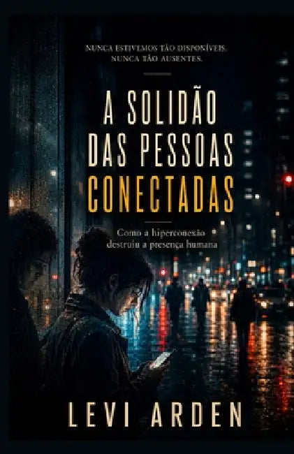 A Solidão Das Pessoas Conectadas: Como a hiperconexão destruiu a presença humana by Levi Arden