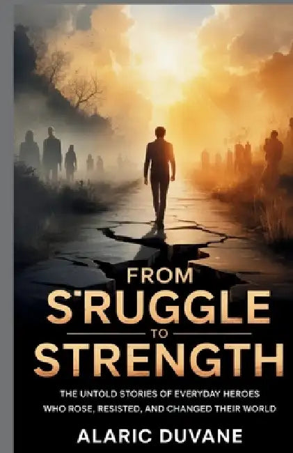From Struggle to Strength: The Untold Stories of Everyday Heroes Who Rose, Resisted, and Changed Their World by Alaric Duvane