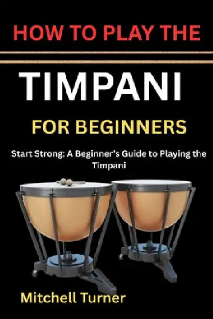 How to Play the Timpani for Beginners: Start Strong: A Beginner's Guide to Playing the Timpani by Mitchell Turner