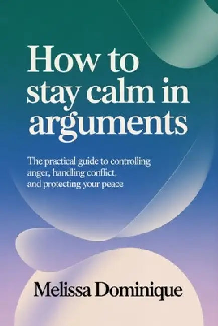 How to Stay Calm in Arguments: The Practical Guide to Controlling Anger, Handling Conflict, and Protecting Your Peace by Melissa Dominique