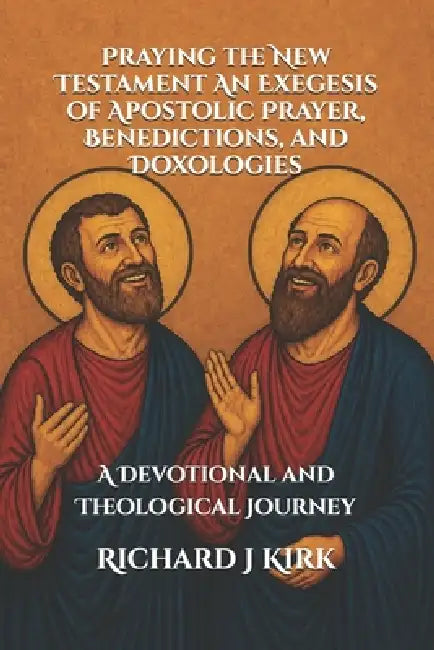 Praying the New Testament An Exegesis of Apostolic Prayer, Benedictions, and Doxologies: A Devotional and Theological Journey by Joseph R. Mason, Richard J. Kirk