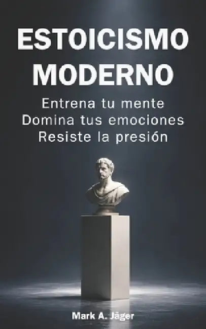 Estoicismo moderno: Guía práctica de 120 días para entrenar tu mente, controlar tus emociones, construir disciplina y mantener la calma bajo presión by Mark A. Jager
