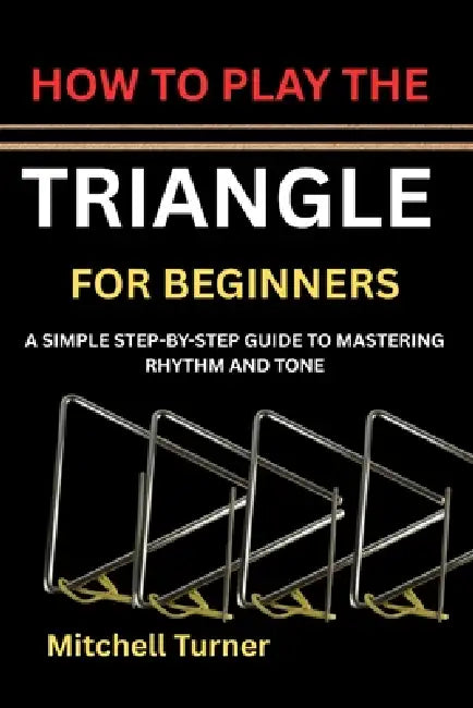 How to Play the Triangle for Beginners: A Simple Step-By-Step Guide to Mastering Rhythm and Tone by Mitchell Turner