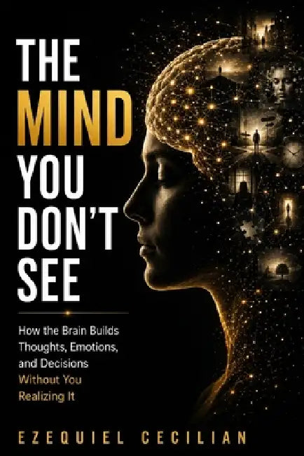 The Mind You Don't See: How the Brain Builds Thoughts, Emotions, and Decisions Without You Realizing It by Ezequiel Cecilian