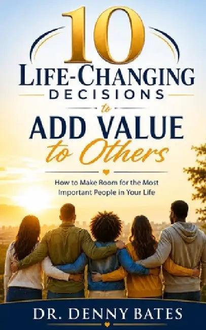 10 Life-Changing Decisions to Add Value to Others: How to Make Room for the Most Important People in Your Life by Denny Bates