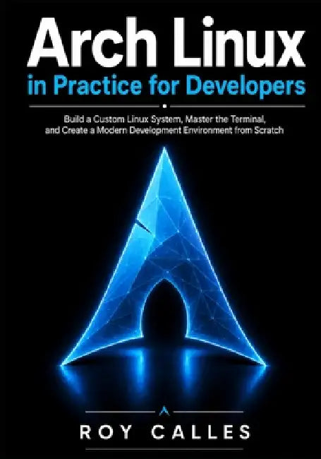 Arch Linux in Practice for Developers: Build a Custom Linux System, Master the Terminal, and Create a Modern Development Environment from Scratch by Roy Calles