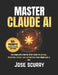 Master Claude AI: The Complete Step-by-Step Guide to Writing, Research, Coding, and Automating Your Work Like a Pro by Jose Scurry