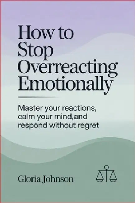 How to Stop Overreacting Emotionally: Master Your Reactions, Calm Your Mind, and Respond Without Regret by Gloria Johnson